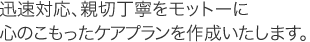 迅速対応、親切丁寧をモットーに心のこもったケアプランを作成いたします。